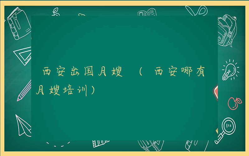 西安出国月嫂 (西安哪有月嫂培训)